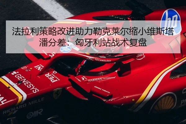 法拉利策略改进助力勒克莱尔缩小维斯塔潘分差：匈牙利站战术复盘